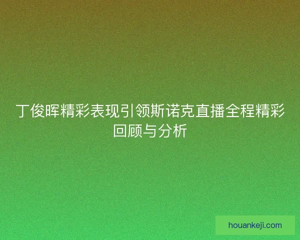 丁俊晖精彩表现引领斯诺克直播全程精彩回顾与分析