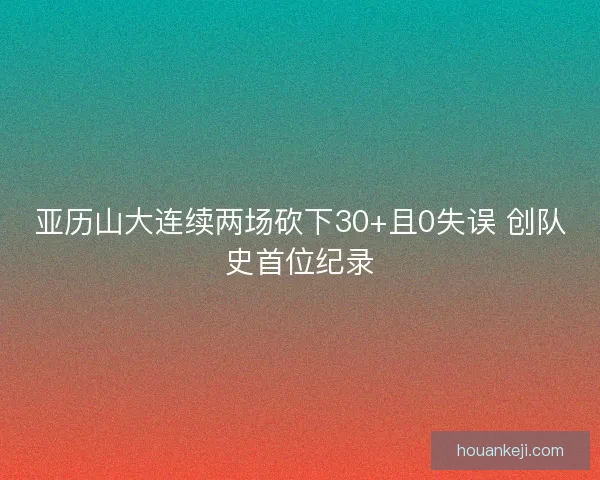亚历山大连续两场砍下30+且0失误 创队史首位纪录