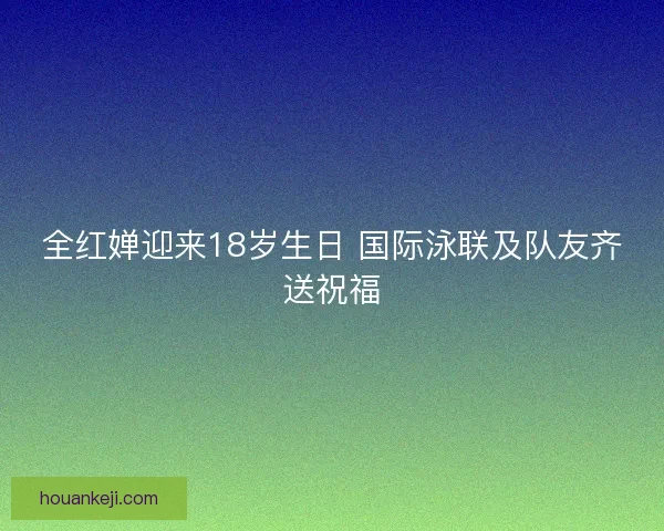 全红婵迎来18岁生日 国际泳联及队友齐送祝福