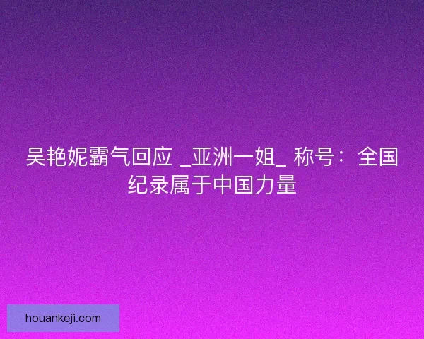 吴艳妮霸气回应 _亚洲一姐_ 称号：全国纪录属于中国力量