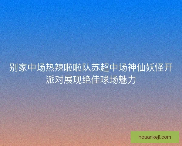 别家中场热辣啦啦队苏超中场神仙妖怪开派对展现绝佳球场魅力