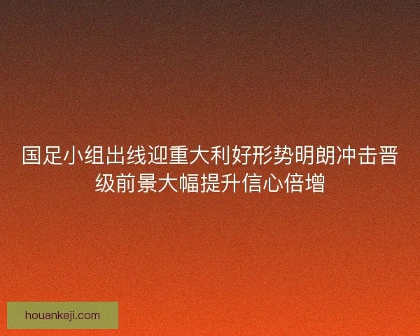 国足小组出线迎重大利好形势明朗冲击晋级前景大幅提升信心倍增