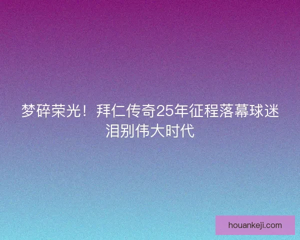 梦碎荣光！拜仁传奇25年征程落幕球迷泪别伟大时代
