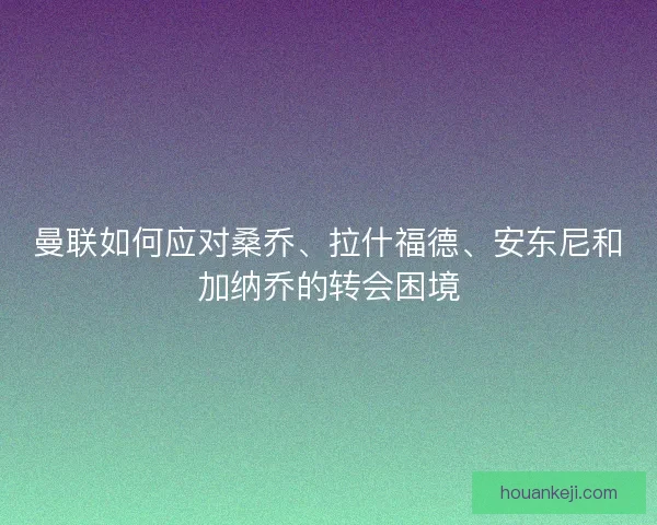 曼联如何应对桑乔、拉什福德、安东尼和加纳乔的转会困境