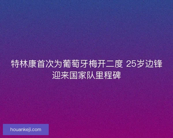 特林康首次为葡萄牙梅开二度 25岁边锋迎来国家队里程碑