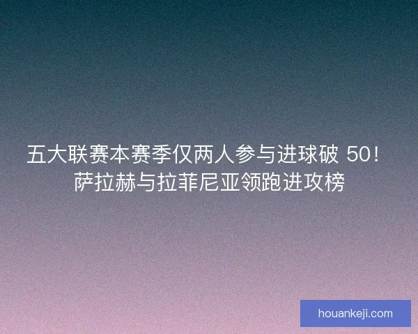 五大联赛本赛季仅两人参与进球破 50！萨拉赫与拉菲尼亚领跑进攻榜