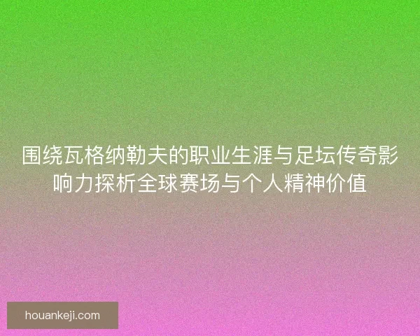 围绕瓦格纳勒夫的职业生涯与足坛传奇影响力探析全球赛场与个人精神价值