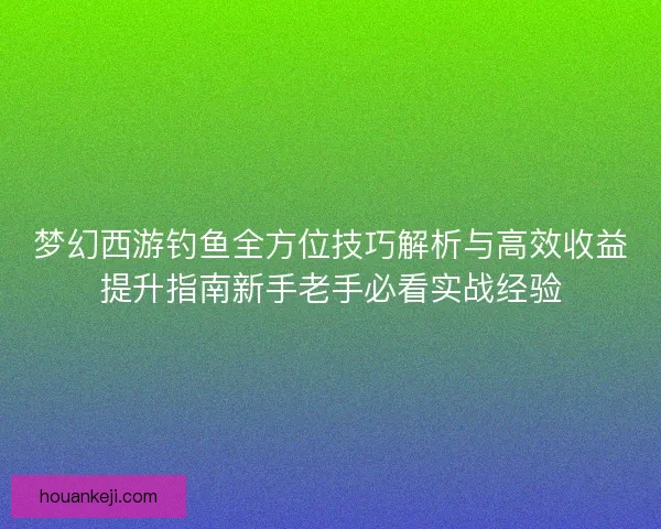 梦幻西游钓鱼全方位技巧解析与高效收益提升指南新手老手必看实战经验