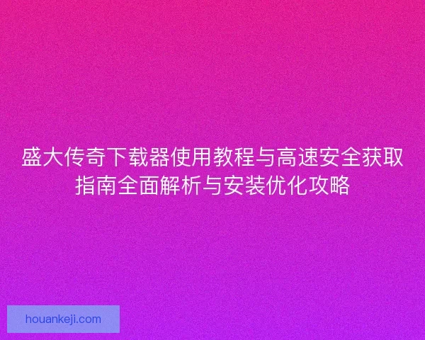 盛大传奇下载器使用教程与高速安全获取指南全面解析与安装优化攻略