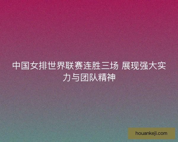 中国女排世界联赛连胜三场 展现强大实力与团队精神