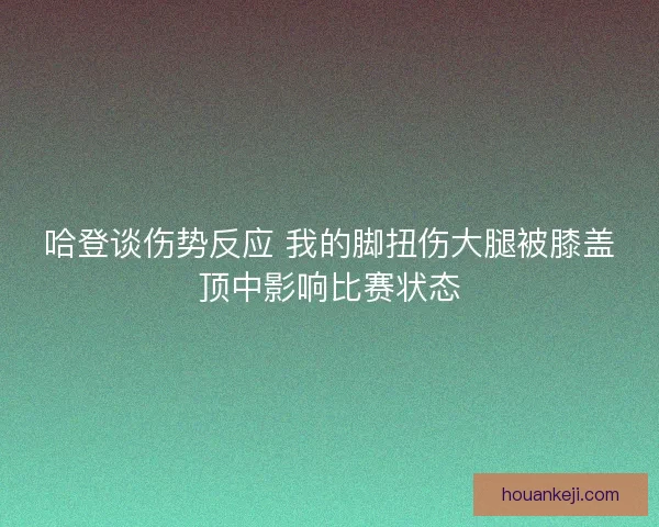 哈登谈伤势反应 我的脚扭伤大腿被膝盖顶中影响比赛状态 哈登谈伤势反应 我的脚扭伤大腿被膝盖顶中影响比赛状态