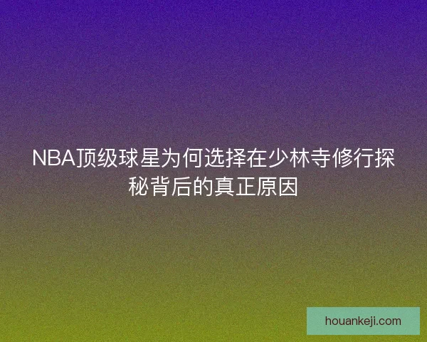 NBA顶级球星为何选择在少林寺修行探秘背后的真正原因