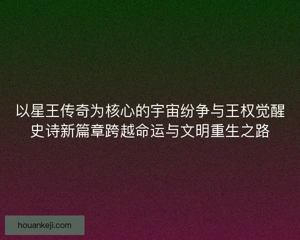 以星王传奇为核心的宇宙纷争与王权觉醒史诗新篇章跨越命运与文明重生之路