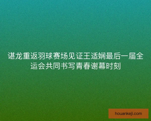 谌龙重返羽球赛场见证王适娴最后一届全运会共同书写青春谢幕时刻