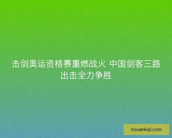 击剑奥运资格赛重燃战火 中国剑客三路出击全力争胜