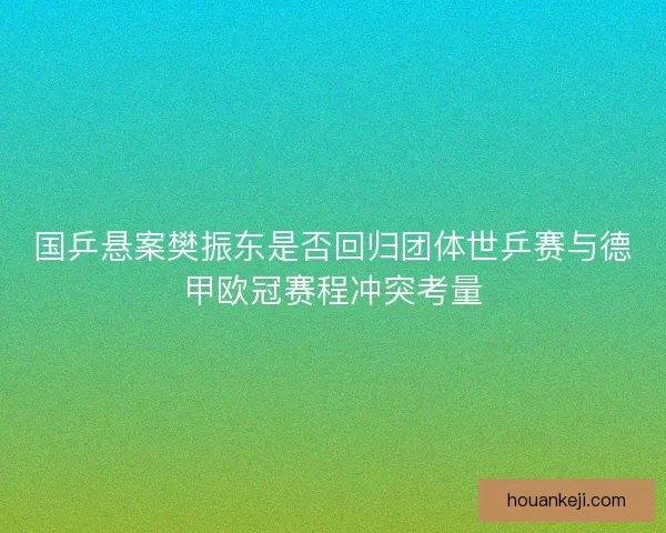 国乒悬案樊振东是否回归团体世乒赛与德甲欧冠赛程冲突考量