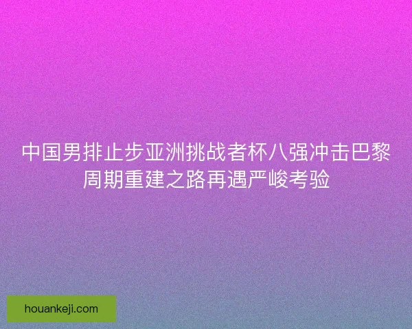 中国男排止步亚洲挑战者杯八强冲击巴黎周期重建之路再遇严峻考验