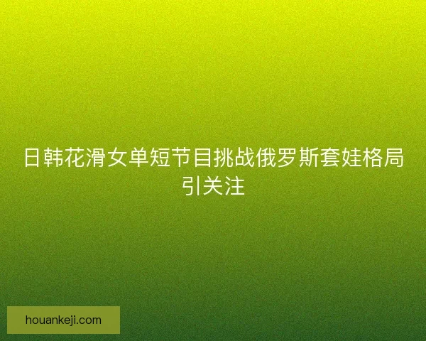 日韩花滑女单短节目挑战俄罗斯套娃格局引关注 日韩花滑女单短节目挑战俄罗斯套娃格局引关注