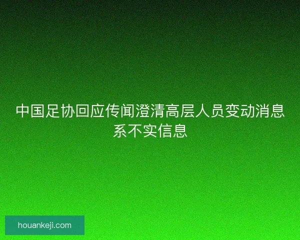 中国足协回应传闻澄清高层人员变动消息系不实信息