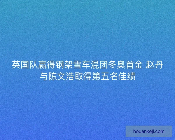 英国队赢得钢架雪车混团冬奥首金 赵丹与陈文浩取得第五名佳绩