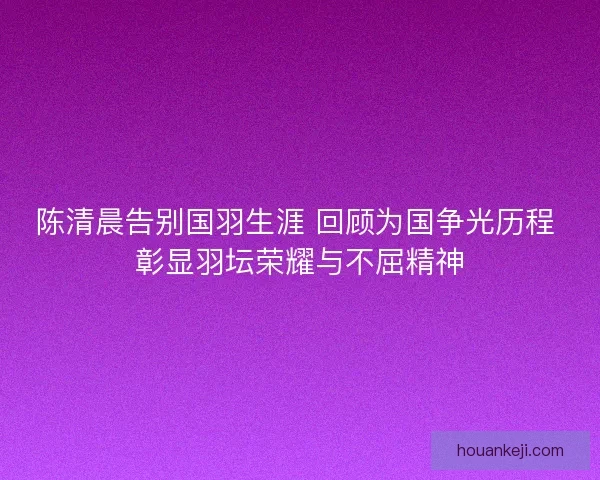 陈清晨告别国羽生涯 回顾为国争光历程 彰显羽坛荣耀与不屈精神