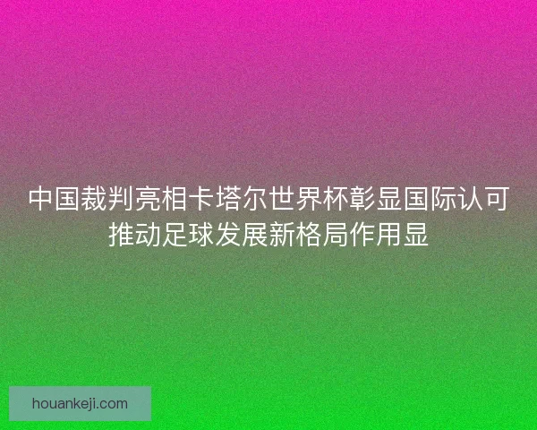 中国裁判亮相卡塔尔世界杯彰显国际认可推动足球发展新格局作用显