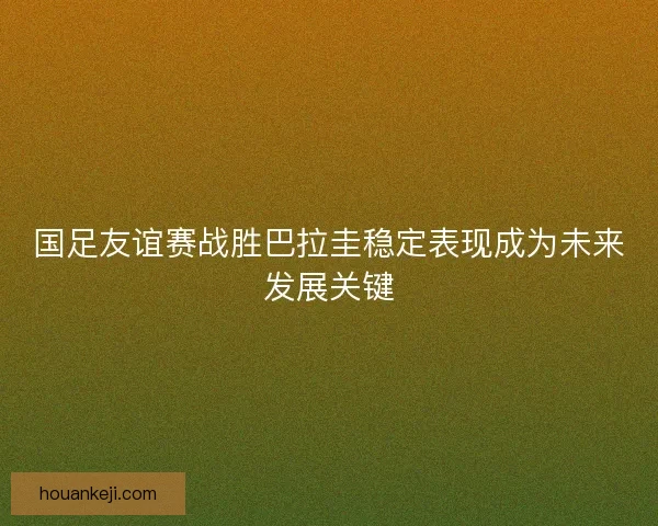 国足友谊赛战胜巴拉圭稳定表现成为未来发展关键