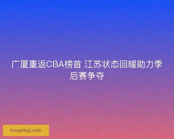 广厦重返CBA榜首 江苏状态回暖助力季后赛争夺