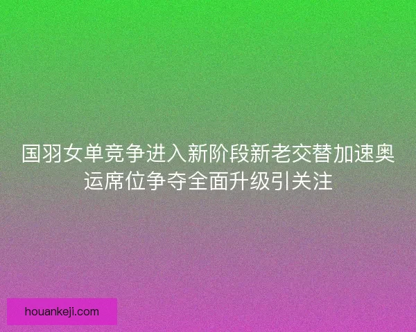 国羽女单竞争进入新阶段新老交替加速奥运席位争夺全面升级引关注