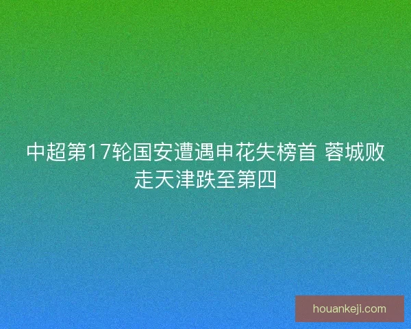中超第17轮国安遭遇申花失榜首 蓉城败走天津跌至第四