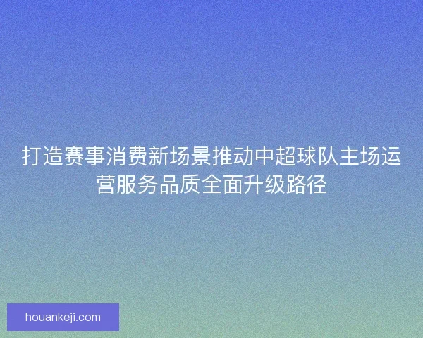 打造赛事消费新场景推动中超球队主场运营服务品质全面升级路径